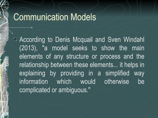 Communication Models
According to Denis Mcquail and Sven Windahl
(2013), "a model seeks to show the main
elements of any structure or process and the
relationship between these elements... it helps in
explaining by providing in a simplified way
information which would otherwise be
complicated or ambiguous."
 