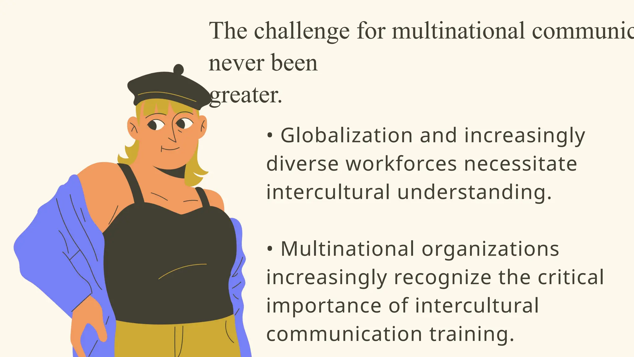 The challenge for multinational communic
never been
greater.
• Globalization and increasingly
diverse workforces necessitate
intercultural understanding.
• Multinational organizations
increasingly recognize the critical
importance of intercultural
communication training.
 