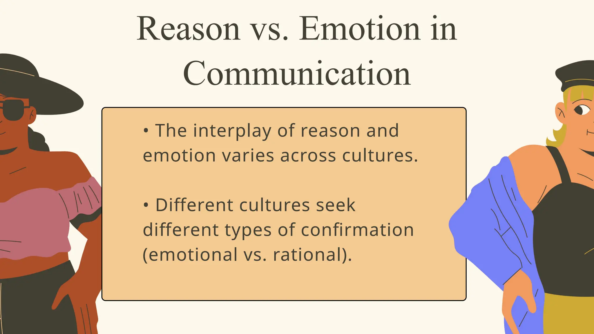 • The interplay of reason and
emotion varies across cultures.
• Different cultures seek
different types of confirmation
(emotional vs. rational).
Reason vs. Emotion in
Communication
 