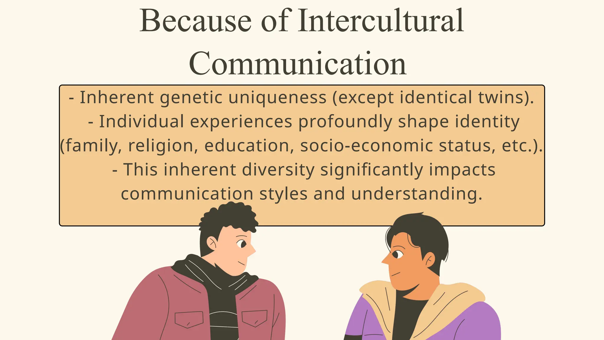 Because of Intercultural
Communication
- Inherent genetic uniqueness (except identical twins).
- Individual experiences profoundly shape identity
(family, religion, education, socio-economic status, etc.).
- This inherent diversity significantly impacts
communication styles and understanding.
 