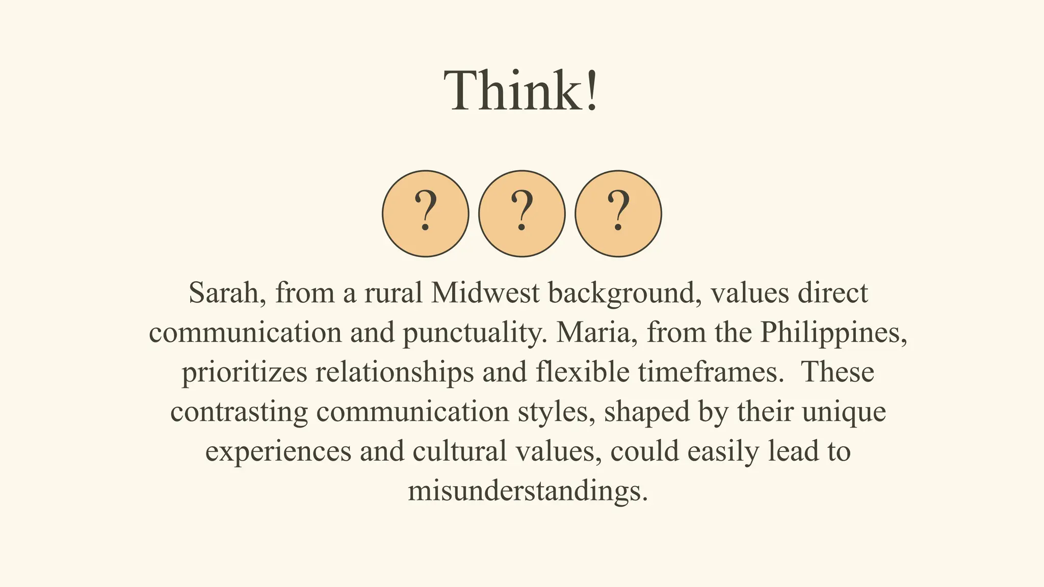 Sarah, from a rural Midwest background, values direct
communication and punctuality. Maria, from the Philippines,
prioritizes relationships and flexible timeframes. These
contrasting communication styles, shaped by their unique
experiences and cultural values, could easily lead to
misunderstandings.
Think!
? ? ?
 