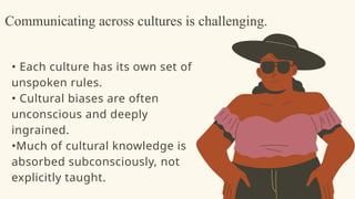 • Each culture has its own set of
unspoken rules.
• Cultural biases are often
unconscious and deeply
ingrained.
•Much of cultural knowledge is
absorbed subconsciously, not
explicitly taught.
Communicating across cultures is challenging.
 