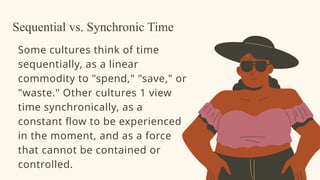 Some cultures think of time
sequentially, as a linear
commodity to "spend," "save," or
"waste." Other cultures 1 view
time synchronically, as a
constant flow to be experienced
in the moment, and as a force
that cannot be contained or
controlled.
Sequential vs. Synchronic Time
 