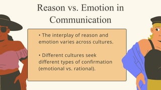 • The interplay of reason and
emotion varies across cultures.
• Different cultures seek
different types of confirmation
(emotional vs. rational).
Reason vs. Emotion in
Communication
 