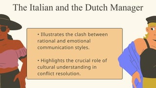 • Illustrates the clash between
rational and emotional
communication styles.
• Highlights the crucial role of
cultural understanding in
conflict resolution.
The Italian and the Dutch Manager
 