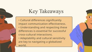 • Cultural differences significantly
impact communication effectiveness.
• Understanding and respecting these
differences is essential for successful
cross-cultural interactions.
• Adaptability and cultural sensitivity
are key to navigating a globalized
world.
Key Takeaways
 