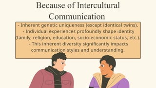 Because of Intercultural
Communication
- Inherent genetic uniqueness (except identical twins).
- Individual experiences profoundly shape identity
(family, religion, education, socio-economic status, etc.).
- This inherent diversity significantly impacts
communication styles and understanding.
 