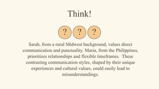 Sarah, from a rural Midwest background, values direct
communication and punctuality. Maria, from the Philippines,
prioritizes relationships and flexible timeframes. These
contrasting communication styles, shaped by their unique
experiences and cultural values, could easily lead to
misunderstandings.
Think!
? ? ?
 