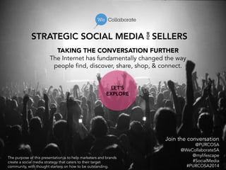 STRATEGIC SOCIAL MEDIA SELLERS 
TAKING THE CONVERSATION FURTHER 
The Internet has fundamentally changed the way 
people find, discover, share, shop, & connect. 
Join the conversation 
@PURCOSA 
@WeCollaborateSA 
@mylifescape 
#SocialMedia 
#PURCOSA2014 
FOR 
LET’S 
EXPLORE 
The purpose of this presentation is to help marketers and brands 
create a social media strategy that caters to their target 
community, with thought starters on how to be outstanding. 
 