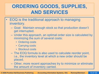 ORDERING GOODS, SUPPLIES, 
AND SERVICES 
• EOQ is the traditional approach to managing 
inventory. 
– Goal: Maintain enough stock so that production doesn’t 
get interrupted. 
– Under this approach, an optimal order size is calculated by 
minimizing the sum of several costs: 
• Ordering costs 
• Carrying costs 
• Stockout costs 
– The EOQ formula is also used to calculate reorder point, 
i.e., the inventory level at which a new order should be 
placed. 
– Other, more recent approaches try to minimize or eliminate 
the amount of inventory carried. 
© 2006 Prentice Hall Business Publishing Accounting Information Systems, 10/e Romney/Steinbart 13 of 122 
 
