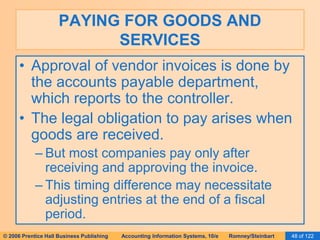 PAYING FOR GOODS AND 
SERVICES 
• Approval of vendor invoices is done by 
the accounts payable department, 
which reports to the controller. 
• The legal obligation to pay arises when 
goods are received. 
– But most companies pay only after 
receiving and approving the invoice. 
– This timing difference may necessitate 
adjusting entries at the end of a fiscal 
period. 
© 2006 Prentice Hall Business Publishing Accounting Information Systems, 10/e Romney/Steinbart 48 of 122 
 