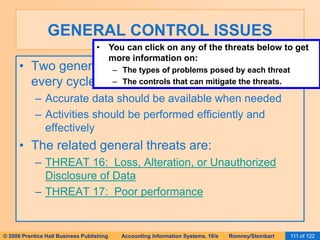 GENERAL CONTROL ISSUES 
• You can click on any of the threats below to get 
more information on: 
– The types of problems posed by each threat 
– The controls that can mitigate the threats. 
• Two general objectives pertain to activities in 
every cycle: 
– Accurate data should be available when needed 
– Activities should be performed efficiently and 
effectively 
• The related general threats are: 
– THREAT 16: Loss, Alteration, or Unauthorized 
Disclosure of Data 
– THREAT 17: Poor performance 
© 2006 Prentice Hall Business Publishing Accounting Information Systems, 10/e Romney/Steinbart 111 of 122 
 