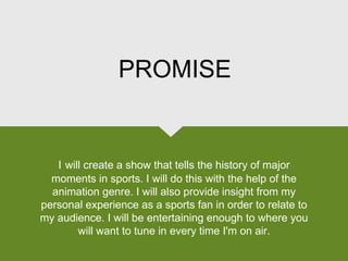 I will create a show that tells the history of major
moments in sports. I will do this with the help of the
animation genre. I will also provide insight from my
personal experience as a sports fan in order to relate to
my audience. I will be entertaining enough to where you
will want to tune in every time I'm on air.
PROMISE
 