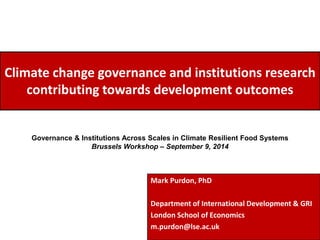 Climate change governance and institutions research 
contributing towards development outcomes 
Governance & Institutions Across Scales in Climate Resilient Food Systems 
Brussels Workshop – September 9, 2014 
Mark Purdon, PhD 
Department of International Development & GRI 
London School of Economics 
m.purdon@lse.ac.uk 
 