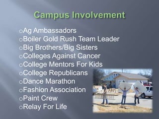oAg Ambassadors
oBoiler Gold Rush Team Leader
oBig Brothers/Big Sisters
oColleges Against Cancer
oCollege Mentors For Kids
oCollege Republicans
oDance Marathon
oFashion Association
oPaint Crew
oRelay For Life
 