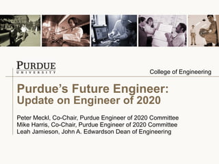 Purdue’s Future Engineer: Update on Engineer of 2020 Peter Meckl, Co-Chair, Purdue Engineer of 2020 Committee Mike Harris, Co-Chair, Purdue Engineer of 2020 Committee Leah Jamieson, John A. Edwardson Dean of Engineering 