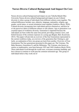 Nurses Diverse Cultural Background And Impact On Care
Essay
Nurses diverse cultural background and impact on care Tabytha Balash Ohio
University Nurses diverse cultural background and impact on care Cultural
diversity is when a group of individuals from different cultures come together. The
cultural differences include; race, ethnicity, language, nationality, religion, age,
gender, social status, or sexual orientation come together (Andrews, Boyle, 2016).
Cultural diversity incorporates how individuals perceive themselves, and how he
or she perceives others of different cultures or sub cultures. Age or generation is an
essential aspect of workforce diversity. Generation is important because the
individuals are born within the same time period, providing common views, and
beliefs because of the common exposure at a young age (Rajput, Bali, Kesarwani,
2013). This paper will provide an overview of the four Generations represented in
the current workforce today, an overview of the generation that I belong to, and
lastly, an explanation of how one group can learn from another. Overview of Four
Generations The four generations presented in this paper are: The Veterans, The
Baby Boomers, Generation X, and the Millennias. The Veterans, also known as
seniors or traditionalist, were born between 1925 and 1945 (Andrews Boyle 2016).
These individuals lived through the world wars, overcame economic hardship, and
have chosen to continue to work past the common retirement age. This group of
individuals believe they work out of
 