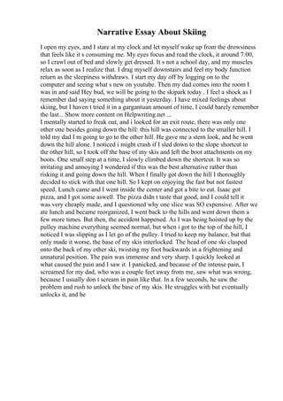 Narrative Essay About Skiing
I open my eyes, and I stare at my clock and let myself wake up from the drowsiness
that feels like it s consuming me. My eyes focus and read the clock, it around 7:00,
so I crawl out of bed and slowly get dressed. It s not a school day, and my muscles
relax as soon as I realize that. I drag myself downstairs and feel my body function
return as the sleepiness withdraws. I start my day off by logging on to the
computer and seeing what s new on youtube. Then my dad comes into the room I
was in and said Hey bud, we will be going to the skipark today . I feel a shock as I
remember dad saying something about it yesterday. I have mixed feelings about
skiing, but I haven t tried it in a gargantuan amount of time, I could barely remember
the last... Show more content on Helpwriting.net ...
I mentally started to freak out, and i looked for an exit route, there was only one
other one besides going down the hill: this hill was connected to the smaller hill. I
told my dad I m going to go to the other hill. He gave me a stern look, and he went
down the hill alone. I noticed i might crash if I sled down to the slope shortcut to
the other hill, so I took off the base of my skis and left the boot attachments on my
boots. One small step at a time, I slowly climbed down the shortcut. It was so
irritating and annoying I wondered if this was the best alternative rather than
risking it and going down the hill. When I finally got down the hill I thoroughly
decided to stick with that one hill. So I kept on enjoying the fast but not fastest
speed. Lunch came and I went inside the center and got a bite to eat. Isaac got
pizza, and I got some aswell. The pizza didn t taste that good, and I could tell it
was very cheaply made, and I questioned why one slice was SO expensive. After we
ate lunch and became reorganized, I went back to the hills and went down them a
few more times. But then, the accident happened. As I was being hoisted up by the
pulley machine everything seemed normal, but when i got to the top of the hill, I
noticed I was slipping as I let go of the pulley. I tried to keep my balance, but that
only made it worse, the base of my skis interlocked. The head of one ski clasped
onto the back of my other ski, twisting my foot backwards in a frightening and
unnatural position. The pain was immense and very sharp. I quickly looked at
what caused the pain and I saw it. I panicked, and because of the intense pain, I
screamed for my dad, who was a couple feet away from me, saw what was wrong,
because I usually don t scream in pain like that. In a few seconds, he saw the
problem and rush to unlock the base of my skis. He struggles with but eventually
unlocks it, and he
 
