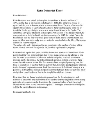 Rene Descartes Essay
Rene Descartes
Rene Descartes was a math philosopher, he was born in Toures, on March 31
1596, and he died at Stockholm on February 11 1650. His father was forced to
spend half the year at Rennes, where he was a councilman. The rest of the time he
spent with his family of Les Cartes at La Haye. Rene was the second child out of
four kids. At the age of eight, he was sent to the Jesuit School at La Fleche. The
school had very good education and discipline. On account of his delicate health, he
was permitted to lie in bed until late in the mornings. In 1647, he visited Pascal, he
told himself that the only way to do good work in math, and to keep his health was
to never allow anyone to make him get up in the morning before he felt ... Show more
content on Helpwriting.net ...
The values of x and y determined the co coordinates of a number of points which
forms a curve, of which the equation f(x,y)=0 has a geometrical property.
Rene said that a point in a space could be determined by three co coordinates. Rene
pointed out the very important facts that two or more curves can be referred to one
and the same system of co coordinates, and that the points in which two curves
intersect can be determined by finding the roots common to their equations. Rene
wrote three Geometric books. The first two are about analytical geometry, and the
third is an analysis of algebra that was current then. Rene also paid particular attention
to the theory of tangents to curves. Back then the current definition of a tangent at a
point was a straight line through the point such that between it and the curve no other
straight line could be drawn, that is the straight line of closet contact.
Rene described his theory by giving the general rule for drawing tangents and
normals to a roulette. The method that Rene used to find the tangent or normal at any
point of a given curve was he determined the center and radius of a circle, which
should cut the curve in two consecutive points. The tangent to the circle at that point
will be the required tangent to the curve.
In modern text books it is
 