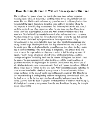How One Simple Tree In William Shakespeare s The Tree
The big idea of my poem is how one simple place can have such an important
meaning in one s life. In this poem, I used the poetic device of Anaphora with the
words The tree. I believe this enhances my poem because it really emphasizes how
meaningful the tree in throughout the entire story and how no matter where the
two boys are in their life, they both seem to find their way back to the tree. Also, I
used the poetic device of an oxymoron when I wrote alone together. Using these
words show that as young kids, Hassan and Amir didn t need anyone else, they
were best friends that all they needed was each other and one and others company.
Another poetic device I used was personification when I wrote the tree that learned
and the names of the bark split apart and went their separate ways. Using
personification in this poem helped to show that other people/things realized how
strong the two boys friendship was and that they almost became one. Also, I used
the simile grew like seeds planted in the ground because this relates the boys to the
tree in the way that they come from a seed in the ground. This creates more of a
bond between the boys and the tree because it makes it feel like they are more of
equals. Finally, I used alliteration when I wrote, late loving lifelong... and this
conveys multiple of the feeling Amir has for Hassan. Throughout this poem, I used
the ages of the pomegranatetree to relate the the ages of the boys friendship. A
quote that relates to the beginning of the poem is, One summer day, I used one of
ali s kitchen knives to carve our names on it: Amir and Hassan, the sultans of Kabul.
Those words made it formal: the tree was ours. After school Hassan and I climbed its
branches and snatched its blood red pomegranates. After we d eaten the fruitand
wiped out hands on the glass, I would read to Hassan (Hosseini 27 28). This shows
that boys friendship at the beginning and how strongly they cared for each other. As
the book went on the the tree aged, the boys friendship had some turns for the
worse. A quote from the book to describe the harder times of the boys relationship is,
We had picked a dozen pomegranates from the tree. I unfolded the story I d brought
along, turned to the
 