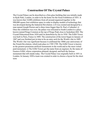 Construction Of The Crystal Palace
The Crystal Palace can be described as a firm glass building that was initially made
in Hyde Park, London, in order to be the home for the Great Exhibition of 1851. It
was known that 14,000 exhibitors from all around organized together in the
990,000 square foot exhibition space in order to display models of technology that
was developed during the Industrial Revolution. () It was created and designed by a
man named Joseph Paxton and is three times bigger than St. Paul s Cathedral. ()
Once the exhibition was over, the palace was relocated to South London to a place
known named Penge Common at the top of Penge Peak close to Sydenham Hill. The
Crystal Palacestood from 1854 until its demolition by fire in 1936. The Eiffel Tower
was built in Paris, France in 1889. The construction of the tower began in January of
1887 and was finished just in time to be an entry arch for the World s fair in 1889.
The World s fair was significant because it celebrated the 100th year anniversary of
the French Revolution, which took place in 1789 1799. The Eiffel Tower is known
as the greatest prominent artificial monuments in the world and as the most visited
paid monument. () The Eiffel Tower got the name from an engineer, by the name of
Gustave Eiffel, whose corporation planned, designed, and built the famous
monument that still stands today. The Crystal Palace was originally built in 1851 in
London. In January 1850 a team was created in order to choose a layout for the short
term
 