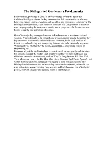 The Distinguished Gentleman s Freakonomics
Freakonomics, published in 2005, is a book centered around the belief that
traditional intelligence is not the key to economics. It focuses on the correlations
between a person s morals, wisdom, and social life and economics. In the movie The
Distinguished Gentleman, a con man uses the death of a Congressman to boost his
own campaign using the same name. As the movie progresses, the former con man
begins to see the true corruption of politics.
One of the major key concepts discussed in Freakonomics is about conventional
wisdom. What is thought to be conventional wisdom, is also usually thought as they
key to success in economic and social issues. However, in the book the idea of
incentives, and collecting and interpreting data are said to be extremely important.
With incentives, whether they be money, guaranteed... Show more content on
Helpwriting.net ...
It was not all just the hard facts about economics with various graphs and statistics,
but actually engaged the reader. Each chapter would have what would seem like
ridiculous examples of economics, such as Why Do Drug Dealers Still Live With
Their Moms , or How Is the Ku Klux Klan Like a Group of Real Estate Agents? , but
within their explanations, the reader could come to their own conclusions. The
Distinguished Gentleman had an interesting character development, where the con
man within the group of conning Congressmen suddenly becomes one of the better
people, one with integrity and actually wants to see things get
 