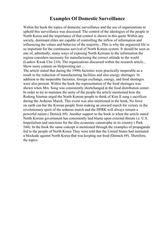 Examples Of Domestic Surveillance
Within the book the topics of domestic surveillance and the use of organizations to
uphold this surveillance was discussed. The control of the ideologies of the people in
North Korea and the importance of that control is shown in this quote Within any
society, dominant elites are capable of controlling the inflow of information and
influencing the values and behavior of the majority...This is why the organized life is
so important for the continuous survival of North Koreas system. It should be seen as
one of, admittedly, many ways of exposing North Koreans to the information the
regime considers necessary for manufacturing the correct attitude to the world
(Lankov Kwak Cho 210). The organizations discussed within the research article...
Show more content on Helpwriting.net ...
The article stated that during the 1990s factories were practically inoperable as a
result to the reduction of manufacturing facilities and also energy shortages. In
addition to the inoperable factories, foreign exchange, energy, and food shortages
were also present. Within the book the representation of the food shortages was
shown when Mrs. Song was consistently shortchanged at the food distribution center.
In order to try to maintain the unity of the people the article mentioned how the
Rodong Sinmun urged the North Korean people to think of Kim Il sung s sacrifices
during the Arduous March. This event was also mentioned in the book, No force
on earth can bar the Korean people from making an onward march for victory in the
revolutionary spirit of the arduous march and the DPRK will always remain a
powerful nation ( Demick 69). Another support to the book is when the article stated
North Korean government has consistently laid blame upon external threats i.e. U.S.
Imperialism and sanctions for the dire economic catastrophe in its country ( Park
544). In the book the same concept is mentioned through the examples of propaganda
fed to the people of North Korea They were told that the United States had instituted
a blockade against North Korea that was keeping out food (Demick 69). Therefore,
the topics
 