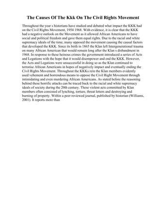 The Causes Of The Kkk On The Civil Rights Movement
Throughout the year s historians have studied and debated what impact the KKK had
on the Civil Rights Movement, 1954 1968. With evidence, it is clear that the KKK
had a negative outlook on the Movement as it allowed African Americans to have
social and political freedom and gave them equal rights. Due to the racial and white
supremacy ideals of the time, many opposed the movement causing the causal factors
that developed the KKK. Since its birth in 1865 the Klan left Intergenerational trauma
on many African American that would remain long after the Klan s disbandment in
1968. In response to these heinous crimes the government introduced a series of Acts
and Legations with the hope that it would disempower and end the KKK. However,
the Acts and Legations were unsuccessful in doing so as the Klan continued to
terrorise African Americans in hopes of negatively impact and eventually ending the
Civil Rights Movement. Throughout the KKKs rein the Klan members evidently
used vehement and horrendous means to oppose the Civil Right Movement through
intimidating and even murdering African Americans. As stated before the reasoning
behind these horrific attacks can be traced back to the racial and white supremacy
ideals of society during the 20th century. These violent acts committed by Klan
members often consisted of lynching, torture, threat letters and destroying and
burning of property. Within a peer reviewed journal, published by historian (Williams,
2001). It reports more than
 