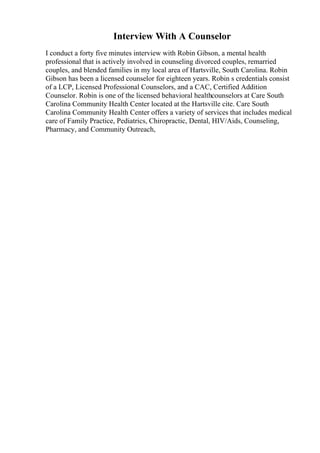 Interview With A Counselor
I conduct a forty five minutes interview with Robin Gibson, a mental health
professional that is actively involved in counseling divorced couples, remarried
couples, and blended families in my local area of Hartsville, South Carolina. Robin
Gibson has been a licensed counselor for eighteen years. Robin s credentials consist
of a LCP, Licensed Professional Counselors, and a CAC, Certified Addition
Counselor. Robin is one of the licensed behavioral healthcounselors at Care South
Carolina Community Health Center located at the Hartsville cite. Care South
Carolina Community Health Center offers a variety of services that includes medical
care of Family Practice, Pediatrics, Chiropractic, Dental, HIV/Aids, Counseling,
Pharmacy, and Community Outreach,
 