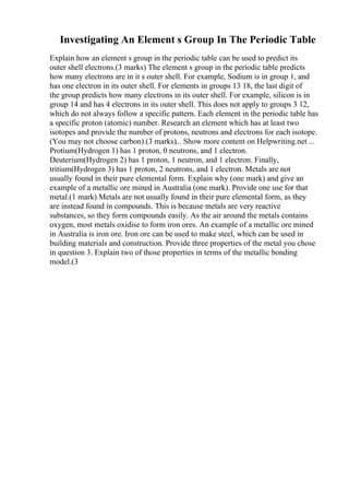 Investigating An Element s Group In The Periodic Table
Explain how an element s group in the periodic table can be used to predict its
outer shell electrons.(3 marks) The element s group in the periodic table predicts
how many electrons are in it s outer shell. For example, Sodium is in group 1, and
has one electron in its outer shell. For elements in groups 13 18, the last digit of
the group predicts how many electrons in its outer shell. For example, silicon is in
group 14 and has 4 electrons in its outer shell. This does not apply to groups 3 12,
which do not always follow a specific pattern. Each element in the periodic table has
a specific proton (atomic) number. Research an element which has at least two
isotopes and provide the number of protons, neutrons and electrons for each isotope.
(You may not choose carbon).(3 marks)... Show more content on Helpwriting.net ...
Protium(Hydrogen 1) has 1 proton, 0 neutrons, and 1 electron.
Deuterium(Hydrogen 2) has 1 proton, 1 neutron, and 1 electron. Finally,
tritium(Hydrogen 3) has 1 proton, 2 neutrons, and 1 electron. Metals are not
usually found in their pure elemental form. Explain why (one mark) and give an
example of a metallic ore mined in Australia (one mark). Provide one use for that
metal.(1 mark) Metals are not usually found in their pure elemental form, as they
are instead found in compounds. This is because metals are very reactive
substances, so they form compounds easily. As the air around the metals contains
oxygen, most metals oxidise to form iron ores. An example of a metallic ore mined
in Australia is iron ore. Iron ore can be used to make steel, which can be used in
building materials and construction. Provide three properties of the metal you chose
in question 3. Explain two of those properties in terms of the metallic bonding
model.(3
 
