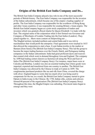 Origins of the British East India Company and Its...
The British East India Company played a key role in one of the most successful
periods of British history. The East India Company was responsible for the invasion
of the Indian subcontinent, which became one of the empire s leading supplier of
profits. The East India Company was responsible for the overthrow of Hong Kong
and other Asian countries; it was responsible for creating Britain s Asian empire. The
British East IndiaCompany began as a joint stock corporation of traders and
investors which was granted a Royal charter by Queen Elizabeth 1 to trade with the
East. The original name of the corporation when it first formed was Governor and
Company of Merchants of London Trading into the East Indies (Landow). They
joined together to... Show more content on Helpwriting.net ...
The Mughal territory included northern and central India and it was rich in
merchandises that would profit the enterprise. Final agreements were reached in 1615
that allowed the corporation to start a base. It sent Indian textiles to the market at
Bantam [from Surat] (The [British East India] Company Story). This led the group to
become the major trading business over the French, Dutch, and Portuguese trading
companies in the Indian subcontinent. India had great proficient dyers and weavers
that created cloth which went in demand throughout Asia and England. The company
by 1690 had trading centers (known as factories) all along the West and East of
India (The [British East India] Company Story). For instance, major bases were at
Calcutta and Bombay. London was also an essential trading base where goods were
imported, exported and transferred from one country to another. The British East
India Company was allowed by the Chinese to trade at Canton in 1699. The
conglomerate purchased products like tea and silk from China, covered the charge
with silver. England began to worry that too much silver was being used to
compensate for the tea; as a result, the British East India Company started to grow
Opium in India to pay to the Chinese. By 1750, Indian silks, cottons and calicoes
formed 60 percent of the organization (The [British East India] Company Story).
Throughout this time, the Mughal Empire was subsiding. Provincial states began to
emerge and they were
 