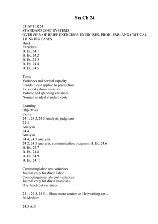 Sm Ch 24
CHAPTER 24
STANDARD COST SYSTEMS
OVERVIEW OF BRIEF EXERCISES, EXERCISES, PROBLEMS, AND CRITICAL
THINKING CASES
Brief
Exercises
B. Ex. 24.1
B. Ex. 24.2
B. Ex. 24.3
B. Ex. 24.4
B. Ex. 24.5
Topic
Variances and normal capacity
Standard cost applied to production
Expected volume variance
Volume and spending variances
Normal vs. ideal standard costs
Learning
Objectives
Skills
24 1, 24 2, 24 5 Analysis, judgment
24 3
Analysis
24 4
Analysis
24 4, 24 5 Analysis
24 2, 24 5 Analysis, communication, judgment B. Ex. 24.6
B. Ex. 24.7
B. Ex. 24.8
B. Ex. 24.9
B. Ex. 24.10
Computing labor cost variances
Journal entry for direct labor
Computing materials cost variances
Journal entry for direct materials
Overhead cost variances
24 1, 24 3, 24 5 ... Show more content on Helpwriting.net ...
30 Medium
24.3 A,B
 