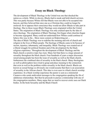 Essay on Black Theology
The development of Black Theology in the United was one that shocked the
nation as a whole. While in slavery, Blacks had to sneak and hold church services.
This was partly because Whites felt that Blacks were not able to be accepted into
heaven, and they believed that once one as a Christian they could no longer be
enslaved. So to appease their conscience they would not allow Blacks to take part in
theology. Due to these issues Black Theology soon originated within the United
States. The origination of Black Theology was only cracked open by the idea of
slave theology. The origination of Black Theology first began when churches began
to become segregated. Many could not understand how Whites could continue to
behave this way in the... Show more content on Helpwriting.net ...
The idea of Black Theology was to redefine the meaning and role of church and
religion in the lives of Black people. The theology of Blacks came to be because of
racism, injustice, inhumanity, and inequality. Black Theology was created out of
a liberal struggle for political freedom and of the development by the black
religious experience. Throughout the development of Black Theology and the
black church a sensitive topic has risen. Many feel that there is a large amount of
sexuality throughout the black church. Four hundreds of years a major discussion
raised among people has been the issue of sexuality as well as the black church,
furthermore the combined idea of sexuality in the black church. Many theologians
as well as philosophers have tried to grasp and place meaning to the connection
that exist as well as the problem within sexuality in the black church. Blacks are
known as sexual beings so obviously one would assume that there is an association
of sexuality in the African church. This idea is even seen in a black church worship
experience. In a black worship experience the pastor is seen as a ministerial
Casanova who sends ambivalent messages to the congregation speaking the ills of
adulterous relationships. But then he proceeds to pursue a relationship with one of
the congregation members. Many argue that we need to recover erotic uses our black
bodies. In the book Sexuality and the Black Church
 