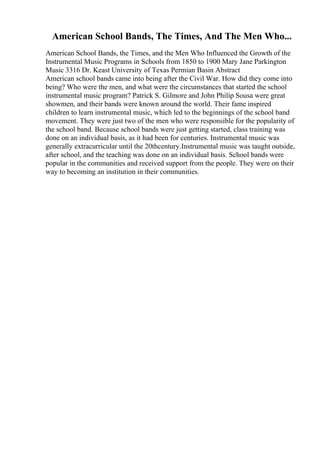 American School Bands, The Times, And The Men Who...
American School Bands, the Times, and the Men Who Influenced the Growth of the
Instrumental Music Programs in Schools from 1850 to 1900 Mary Jane Parkington
Music 3316 Dr. Keast University of Texas Permian Basin Abstract
American school bands came into being after the Civil War. How did they come into
being? Who were the men, and what were the circumstances that started the school
instrumental music program? Patrick S. Gilmore and John Philip Sousa were great
showmen, and their bands were known around the world. Their fame inspired
children to learn instrumental music, which led to the beginnings of the school band
movement. They were just two of the men who were responsible for the popularity of
the school band. Because school bands were just getting started, class training was
done on an individual basis, as it had been for centuries. Instrumental music was
generally extracurricular until the 20thcentury.Instrumental music was taught outside,
after school, and the teaching was done on an individual basis. School bands were
popular in the communities and received support from the people. They were on their
way to becoming an institution in their communities.
 