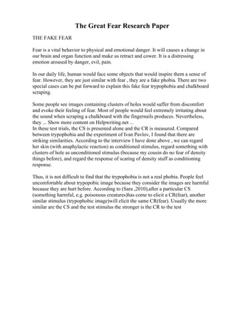 The Great Fear Research Paper
THE FAKE FEAR
Fear is a vital behavior to physical and emotional danger. It will causes a change in
our brain and organ function and make us retract and cower. It is a distressing
emotion aroused by danger, evil, pain.
In our daily life, human would face some objects that would inspire them a sense of
fear. However, they are just similar with fear , they are a fake phobia. There are two
special cases can be put forward to explain this fake fear trypophobia and chalkboard
scraping.
Some people see images containing clusters of holes would suffer from discomfort
and evoke their feeling of fear. Most of people would feel extremely irritating about
the sound when scraping a chalkboard with the fingernails produces. Nevertheless,
they ... Show more content on Helpwriting.net ...
In these test trials, the CS is presented alone and the CR is measured. Compared
between trypophobia and the experiment of Ivan Pavlov, I found that there are
striking similarities. According to the interview I have done above , we can regard
her skin (with anaphylactic reaction) as conditioned stimulus, regard something with
clusters of hole as unconditioned stimulus (because my cousin do no fear of density
things before), and regard the response of scaring of density stuff as conditioning
response.
Thus, it is not difficult to find that the trypophobia is not a real phobia. People feel
uncomfortable about trypopobic image because they consider the images are harmful
because they are hurt before. According to (Sara ,2010),after a particular CS
(something harmful, e.g. poisonous creatures)has come to elicit a CR(fear), another
similar stimulus (trypophobic image)will elicit the same CR(fear). Usually the more
similar are the CS and the test stimulus the stronger is the CR to the test
 