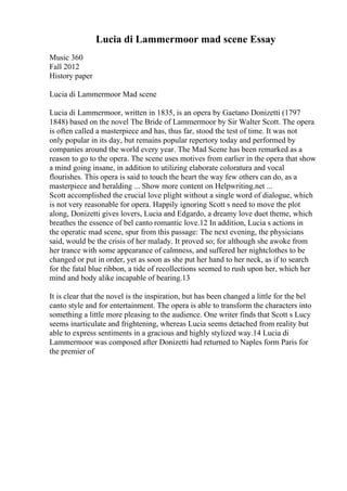 Lucia di Lammermoor mad scene Essay
Music 360
Fall 2012
History paper
Lucia di Lammermoor Mad scene
Lucia di Lammermoor, written in 1835, is an opera by Gaetano Donizetti (1797
1848) based on the novel The Bride of Lammermoor by Sir Walter Scott. The opera
is often called a masterpiece and has, thus far, stood the test of time. It was not
only popular in its day, but remains popular repertory today and performed by
companies around the world every year. The Mad Scene has been remarked as a
reason to go to the opera. The scene uses motives from earlier in the opera that show
a mind going insane, in addition to utilizing elaborate coloratura and vocal
flourishes. This opera is said to touch the heart the way few others can do, as a
masterpiece and heralding ... Show more content on Helpwriting.net ...
Scott accomplished the crucial love plight without a single word of dialogue, which
is not very reasonable for opera. Happily ignoring Scott s need to move the plot
along, Donizetti gives lovers, Lucia and Edgardo, a dreamy love duet theme, which
breathes the essence of bel canto romantic love.12 In addition, Lucia s actions in
the operatic mad scene, spur from this passage: The next evening, the physicians
said, would be the crisis of her malady. It proved so; for although she awoke from
her trance with some appearance of calmness, and suffered her nightclothes to be
changed or put in order, yet as soon as she put her hand to her neck, as if to search
for the fatal blue ribbon, a tide of recollections seemed to rush upon her, which her
mind and body alike incapable of bearing.13
It is clear that the novel is the inspiration, but has been changed a little for the bel
canto style and for entertainment. The opera is able to transform the characters into
something a little more pleasing to the audience. One writer finds that Scott s Lucy
seems inarticulate and frightening, whereas Lucia seems detached from reality but
able to express sentiments in a gracious and highly stylized way.14 Lucia di
Lammermoor was composed after Donizetti had returned to Naples form Paris for
the premier of
 