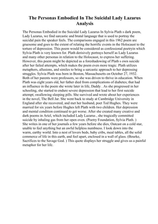 The Personas Embodied In The Suicidal Lady Lazarus
Analysis
The Personas Embodied in the Suicidal Lady Lazarus In Sylvia Plath s dark poem,
Lady Lazarus, we find sarcastic and brutal language that is used to portray the
suicidal pain the speaker feels. The comparisons engaged in this 1962 poem are
gruesome and goes to the extent of relating the horrific events in the Holocaust to the
torture of depression. This poem would be considered as confessional poetryin which
Sylvia Plath is very known for. Plath derisively portrays herself as Lady Lazarus
and many other personas in relation to the Holocaust, to express her suffering.
However, this poem might be depicted as a foreshadowing of Plath s own suicide
after her failed attempts, which makes the poem even more tragic. Plath utilizes
metaphors, allusions, and similes to bring a sarcastic approach to her depressing
struggles. Sylvia Plath was born in Boston, Massachusetts on October 27, 1932.
Both of her parents were professors, so she was driven to thrive in education. When
Plath was eight years old, her father died from complications of diabetes; that had
an influence in the poem she wrote later in life, Daddy . As she progressed in her
schooling, she started to endure severe depression that lead to her first suicide
attempt; swallowing sleeping pills. She survived and wrote about her experiences
in the novel, The Bell Jar. She went back to study at Cambridge University in
England after she recovered, and met her husband, poet Ted Hughes. They were
married for six years before Hughes left Plath with two children. Her depression
and mental condition continued to get worse. After she created many creative and
dark poems in Ariel, which included Lady Lazarus , she tragically committed
suicide by inhaling gas from her open oven. (Poetry Foundation, Sylvia Plath. )
She writes in one of her journals a few years before she dies, Outcast on a cold star,
unable to feel anything but an awful helpless numbness. I look down into the
warm, earthy world. Into a nest of lovers beds, baby cribs, meal tables, all the solid
commerce of life in this earth, and feel apart, enclosed in a wall of glass. (Bourke,
Sacrifices to the Savage God. ) This quote displays her struggle and gives us a painful
metaphor for her life.
 
