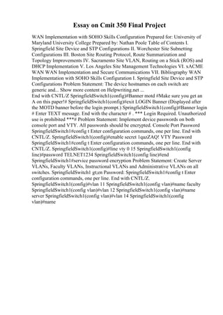 Essay on Cmit 350 Final Project
WAN Implementation with SOHO Skills Configuration Prepared for: University of
Maryland University College Prepared by: Nathan Poole Table of Contents I.
Springfield Site Device and STP Configurations II. Worchester Site Subnetting
Configurations III. Boston Site Routing Protocol, Route Summarization and
Topology Improvements IV. Sacramento Site VLAN, Routing on a Stick (ROS) and
DHCP Implementation V. Los Angeles Site Management Technologies VI. xACME
WAN WAN Implementation and Secure Communications VII. Bibliography WAN
Implementation with SOHO Skills Configuration I. Springfield Site Device and STP
Configurations Problem Statement: The device hostnames on each switch are
generic and... Show more content on Helpwriting.net ...
End with CNTL/Z SpringfieldSwitch1(config)#Banner motd #Make sure you get an
A on this paper!# SpringfieldSwitch1(config)#exit LOGIN Banner (Displayed after
the MOTD banner before the login prompt.) SpringfieldSwitch1(config)#Banner login
# Enter TEXT message. End with the character # . *** Login Required. Unauthorized
use is prohibited ***# Problem Statement: Implement device passwords on both
console port and VTY. All passwords should be encrypted. Console Port Password
SpringfieldSwitch1#config t Enter configuration commands, one per line. End with
CNTL/Z. SpringfieldSwitch1(config)#enable secret 1qazZAQ! VTY Password
SpringfieldSwitch1#config t Enter configuration commands, one per line. End with
CNTL/Z. SpringfieldSwitch1(config)#line vty 0 15 SpringfieldSwitch1(config
line)#password TELNET1234 SpringfieldSwitch1(config line)#end
SpringfieldSwitch1#service password encryption Problem Statement: Create Server
VLANs, Faculty VLANs, Instructional VLANs and Administrative VLANs on all
switches. SpringfieldSwitch1 gt;en Password: SpringfieldSwitch1#config t Enter
configuration commands, one per line. End with CNTL/Z.
SpringfieldSwitch1(config)#vlan 11 SpringfieldSwitch1(config vlan)#name faculty
SpringfieldSwitch1(config vlan)#vlan 12 SpringfieldSwitch1(config vlan)#name
server SpringfieldSwitch1(config vlan)#vlan 14 SpringfieldSwitch1(config
vlan)#name
 