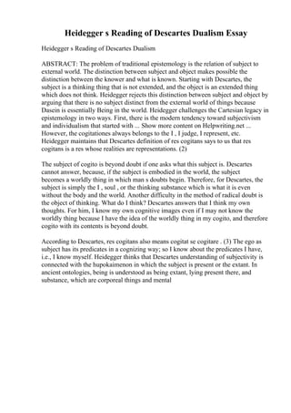 Heidegger s Reading of Descartes Dualism Essay
Heidegger s Reading of Descartes Dualism
ABSTRACT: The problem of traditional epistemology is the relation of subject to
external world. The distinction between subject and object makes possible the
distinction between the knower and what is known. Starting with Descartes, the
subject is a thinking thing that is not extended, and the object is an extended thing
which does not think. Heidegger rejects this distinction between subject and object by
arguing that there is no subject distinct from the external world of things because
Dasein is essentially Being in the world. Heidegger challenges the Cartesian legacy in
epistemology in two ways. First, there is the modern tendency toward subjectivism
and individualism that started with ... Show more content on Helpwriting.net ...
However, the cogitationes always belongs to the I , I judge, I represent, etc.
Heidegger maintains that Descartes definition of res cogitans says to us that res
cogitans is a res whose realities are representations. (2)
The subject of cogito is beyond doubt if one asks what this subject is. Descartes
cannot answer, because, if the subject is embodied in the world, the subject
becomes a worldly thing in which man s doubts begin. Therefore, for Descartes, the
subject is simply the I , soul , or the thinking substance which is what it is even
without the body and the world. Another difficulty in the method of radical doubt is
the object of thinking. What do I think? Descartes answers that I think my own
thoughts. For him, I know my own cognitive images even if I may not know the
worldly thing because I have the idea of the worldly thing in my cogito, and therefore
cogito with its contents is beyond doubt.
According to Descartes, res cogitans also means cogitat se cogitare . (3) The ego as
subject has its predicates in a cognizing way; so I know about the predicates I have,
i.e., I know myself. Heidegger thinks that Descartes understanding of subjectivity is
connected with the hupokaimenon in which the subject is present or the extant. In
ancient ontologies, being is understood as being extant, lying present there, and
substance, which are corporeal things and mental
 