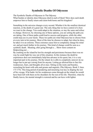 Symbolic Deaths Of Odysseus
The Symbolic Deaths of Odysseus in The Odyssey
What burden or identity does Odysseus shed in each of them? How does each death
empower him to finally return and claim both home and his kingdom?
Something in the universe changes every second. Whether it be the smallest chemical
reaction, or the death of a great star. The only thing that we have control of is how
we react to the change. You could adapt to the situation, or stay the same and refuse
to change. However, by choosing one of these options, you are setting the path you
are taking. One of these paths could lead to success and progress, while the other
could stop you in your tracks. These two paths are what Odysseus has to choose from
at every turn in his journey. Most of the time he chooses to adapt, but when he does,
he takes it to an extreme. These extremes cause him to completely change his mind
set, and get much further in his journey. This kind of change could be seen as a
symbolic death . Meaning, after going through a ... Show more content on
Helpwriting.net ...
By crashing on the island he lost his strength and persistence because there was no
way he could fight his way out of this situation. In this instance the death he
experiences does not immediately help him advance in his quest, but, it is a very
important part in his journey. On the island, he is able to completely unravel, he no
longer has to put up a strong front for anyone. Letting go allowed him to face his
weaknesses, fears, and thoughts all at once. Sitting on the rocks and beaches,
wrenching his heart with sobs and groans and anguish, (The Odyssey, Book 5, lines
173 175). This long period of pondering and mourning was key in shaping the rest
of his voyage. If he hadn t let his weaknesses come through on the island, he would
have been left with them on his shoulders for the rest of his life. Therefore, when he
finally leaves, his mental strength is restored and he can leave with lighter
 