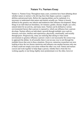 Nature Vs. Nurture Essay
Nature vs. Nurture Essay Throughout many years, scientists have been debating about
whether nature or nurture is the driving force that shapes a person s cognitive
abilities and personal traits. Before the ongoing debate can be explained, it is
necessary to understand what nature and nurture actually are. Nature is loosely
defined as the genetics one inherits and tendencies that influence development. Many
things in an individual are hereditary, for instance; gender, disease, height, eye color,
natural talent for an activity, and many more. Nurture can be defined as various
environmental factors that a person is exposed to, which can influence how a person
develops. Nurture affects an individual s growth through multiple ways such as:
stressors, activities, intellect and experiences, physically, emotionally, and socially
through peers. Progressively, many are realizing that asking to what extent
environment or genetics influence a person s traits is not necessarily the correct way
to approach the debate. In all actuality there is not an easy way to sort through the
multiple forces that exist in these situations. However, numerous researchers are now
looking at how the two factors intertwine and influence one another because only one
of them could not simply exist alone without the other very well. Nature and nurture
coexist and work together to help shape a person, whether that is from the two
working equally or one being slightly more predominant over the other, however
 