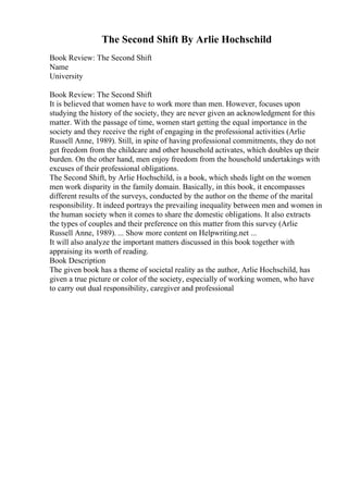 The Second Shift By Arlie Hochschild
Book Review: The Second Shift
Name
University
Book Review: The Second Shift
It is believed that women have to work more than men. However, focuses upon
studying the history of the society, they are never given an acknowledgment for this
matter. With the passage of time, women start getting the equal importance in the
society and they receive the right of engaging in the professional activities (Arlie
Russell Anne, 1989). Still, in spite of having professional commitments, they do not
get freedom from the childcare and other household activates, which doubles up their
burden. On the other hand, men enjoy freedom from the household undertakings with
excuses of their professional obligations.
The Second Shift, by Arlie Hochschild, is a book, which sheds light on the women
men work disparity in the family domain. Basically, in this book, it encompasses
different results of the surveys, conducted by the author on the theme of the marital
responsibility. It indeed portrays the prevailing inequality between men and women in
the human society when it comes to share the domestic obligations. It also extracts
the types of couples and their preference on this matter from this survey (Arlie
Russell Anne, 1989). ... Show more content on Helpwriting.net ...
It will also analyze the important matters discussed in this book together with
appraising its worth of reading.
Book Description
The given book has a theme of societal reality as the author, Arlie Hochschild, has
given a true picture or color of the society, especially of working women, who have
to carry out dual responsibility, caregiver and professional
 