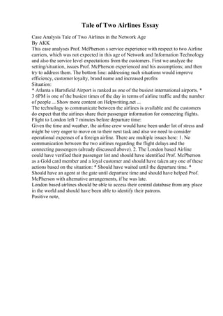 Tale of Two Airlines Essay
Case Analysis Tale of Two Airlines in the Network Age
By AKK
This case analyses Prof. McPherson s service experience with respect to two Airline
carriers, which was not expected in this age of Network and Information Technology
and also the service level expectations from the customers. First we analyze the
setting/situation, issues Prof. McPherson experienced and his assumptions; and then
try to address them. The bottom line: addressing such situations would improve
efficiency, customerloyalty, brand name and increased profits
Situation:
* Atlanta s Hartsfield Airport is ranked as one of the busiest international airports. *
3 6PM is one of the busiest times of the day in terms of airline traffic and the number
of people ... Show more content on Helpwriting.net ...
The technology to communicate between the airlines is available and the customers
do expect that the airlines share their passenger information for connecting flights.
Flight to London left 7 minutes before departure time:
Given the time and weather, the airline crew would have been under lot of stress and
might be very eager to move on to their next task and also we need to consider
operational expenses of a foreign airline. There are multiple issues here: 1. No
communication between the two airlines regarding the flight delays and the
connecting passengers (already discussed above). 2. The London based Airline
could have verified their passenger list and should have identified Prof. McPherson
as a Gold card member and a loyal customer and should have taken any one of these
actions based on the situation: * Should have waited until the departure time. *
Should have an agent at the gate until departure time and should have helped Prof.
McPherson with alternative arrangements, if he was late.
London based airlines should be able to access their central database from any place
in the world and should have been able to identify their patrons.
Positive note,
 