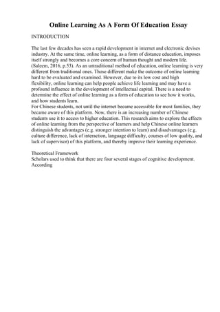 Online Learning As A Form Of Education Essay
INTRODUCTION
The last few decades has seen a rapid development in internet and electronic devises
industry. At the same time, online learning, as a form of distance education, imposes
itself strongly and becomes a core concern of human thought and modern life.
(Saleem, 2016, p.53). As an untraditional method of education, online learning is very
different from traditional ones. Those different make the outcome of online learning
hard to be evaluated and examined. However, due to its low cost and high
flexibility, online learning can help people achieve life learning and may have a
profound influence in the development of intellectual capital. There is a need to
determine the effect of online learning as a form of education to see how it works,
and how students learn.
For Chinese students, not until the internet became accessible for most families, they
became aware of this platform. Now, there is an increasing number of Chinese
students use it to access to higher education. This research aims to explore the effects
of online learning from the perspective of learners and help Chinese online learners
distinguish the advantages (e.g. stronger intention to learn) and disadvantages (e.g.
culture difference, lack of interaction, language difficulty, courses of low quality, and
lack of supervisor) of this platform, and thereby improve their learning experience.
Theoretical Framework
Scholars used to think that there are four several stages of cognitive development.
According
 