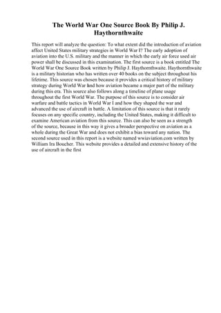 The World War One Source Book By Philip J.
Haythornthwaite
This report will analyze the question: To what extent did the introduction of aviation
affect United States military strategies in World War I? The early adoption of
aviation into the U.S. military and the manner in which the early air force used air
power shall be discussed in this examination. The first source is a book entitled The
World War One Source Book written by Philip J. Haythornthwaite. Haythornthwaite
is a military historian who has written over 40 books on the subject throughout his
lifetime. This source was chosen because it provides a critical history of military
strategy during World War I
and how aviation became a major part of the military
during this era. This source also follows along a timeline of plane usage
throughout the first World War. The purpose of this source is to consider air
warfare and battle tactics in World War I and how they shaped the war and
advanced the use of aircraft in battle. A limitation of this source is that it rarely
focuses on any specific country, including the United States, making it difficult to
examine American aviation from this source. This can also be seen as a strength
of the source, because in this way it gives a broader perspective on aviation as a
whole during the Great War and does not exhibit a bias toward any nation. The
second source used in this report is a website named wwiaviation.com written by
William Ira Boucher. This website provides a detailed and extensive history of the
use of aircraft in the first
 