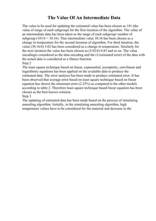 The Value Of An Intermediate Data
The value to be used for updating the estimated value has been chosen as 181 (the
value of range of each subgroup) for the first iteration of the algorithm. The value of
an intermediate data has been taken as the range of each subgroup/ number of
subgroup (181/6 = 30.16). That intermediate value 30.16 has been chosen as a
change in temperature for the second iteration of algorithm. For third iteration, the
value (30.16/6) 5.02 has been considered as a change in temperature. Similarly for
the next iteration the value has been chosen as (5.02/6) 0.83 and so on. The value
encodingis considered as the data encoding and the (1/estimated error) of the data with
the actual data is considered as a fitness function
Step 2
The least square technique based on linear, exponential, asymptotic, curvilinear and
logarithmic equations has been applied on the available data to produce the
estimated data. The error analysis has been made to produce estimated error. It has
been observed that average error based on least square technique based on linear
equation has shown the minimum error (2.25%) as compared to the other models
according to table 2. Therefore least square technique based linear equation has been
chosen as the best known solution.
Step 3
The updating of estimated data has been made based on the process of simulating
annealing algorithm. Initially, in the simulating annealing algorithm, high
temperature values have to be considered for the material and decrease in the
 