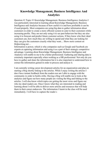 Knowledge Management, Business Intelligence And
Analytics
Question #1 Topic #1 Knowledge Management, Business Intelligence Analytics I
was particularly interested in learning about Knowledge Management, Business
Intelligence and Analytics because of how useful it is and how profitable it can be
if used properly. Most companies are using big data to gather information about
customers in order to create a more efficient system to cater to their customers while
increasing profits. They are not only using it to see past behaviors but they are also
using it to forecast and predict future customer actions. If they know who their ideal
customers are, how much they are willing to spend and what they are looking for
they can give the customers exactly what they want.... Show more content on
Helpwriting.net ...
Information is power, which is why companies such as Google and Facebook are
experts at capturing information and using it as a part of their strategic competitive
advantage. Learning about Knowledge Management, Business Intelligence and
Analytics will enable to me to be a better professional. Gathering and sharing data is
extremely important especially when working as a HR professional. Not only do you
have to gather and share the information but it is also important to understand how to
extract the information gained in order to process and analyze it.
I am currently writing career development articles for an organization and plan on
starting a blog shortly linking to the articles. While I enjoy writing the articles I
don t have instant feedback from the readers nor am I able to engage with the
community in order to build a tribe. Having a blog will enable me to look at the
analytics and figure out how many people are visiting the blog and linking to the
articles. I will also know which topics are getting the most views and figure out
who my ideal readers are. Once I know what they are interested in reading and
learning about I will be able to deliver more articles and resources that will help
them in their career endeavors. The information I learnt in the class will be used
immediately. I will have to capture the reader s
 