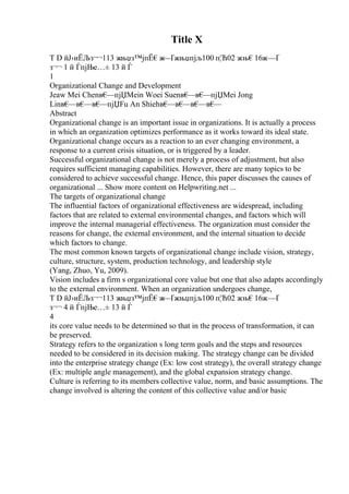 Title X
T D йЈ›иЁЉз¬¬113 жњџз™јпЁ€ж
—Ґжњџпјљ100 п¦Ћ02 жњ€16ж—Ґ
з¬¬ 1 й ЃпјЊе…± 13 й Ѓ
1
Organizational Change and Development
Jeaw Mei Chenв€
—пјЏMein Woei Suenв€
—в€
—пјЏMei Jong
Linв€
—в€
—в€
—пјЏFu An Shiehв€
—в€
—в€
—в€
—
Abstract
Organizational change is an important issue in organizations. It is actually a process
in which an organization optimizes performance as it works toward its ideal state.
Organizational change occurs as a reaction to an ever changing environment, a
response to a current crisis situation, or is triggered by a leader.
Successful organizational change is not merely a process of adjustment, but also
requires sufficient managing capabilities. However, there are many topics to be
considered to achieve successful change. Hence, this paper discusses the causes of
organizational ... Show more content on Helpwriting.net ...
The targets of organizational change
The influential factors of organizational effectiveness are widespread, including
factors that are related to external environmental changes, and factors which will
improve the internal managerial effectiveness. The organization must consider the
reasons for change, the external environment, and the internal situation to decide
which factors to change.
The most common known targets of organizational change include vision, strategy,
culture, structure, system, production technology, and leadership style
(Yang, Zhuo, Yu, 2009).
Vision includes a firm s organizational core value but one that also adapts accordingly
to the external environment. When an organization undergoes change,
T D йЈ›иЁЉз¬¬113 жњџз™јпЁ€ж
—Ґжњџпјљ100 п¦Ћ02 жњ€16ж—Ґ
з¬¬ 4 й ЃпјЊе…± 13 й Ѓ
4
its core value needs to be determined so that in the process of transformation, it can
be preserved.
Strategy refers to the organization s long term goals and the steps and resources
needed to be considered in its decision making. The strategy change can be divided
into the enterprise strategy change (Ex: low cost strategy), the overall strategy change
(Ex: multiple angle management), and the global expansion strategy change.
Culture is referring to its members collective value, norm, and basic assumptions. The
change involved is altering the content of this collective value and/or basic
 