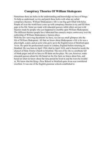 Conspiracy Theories Of William Shakspeare
Sometimes there are holes in the understanding and knowledge we have of things.
To help us understand, we try and patch those holes with what are called
conspiracy theories. William Shakespeare s life is one big quilt filled with holes.
People all over the world have come up with conspiracy theories to try and fill these
gaps in his life. Some are made with educated guesses while others are just wild
theories made by people who just happened to stumble upon William Shakespeare.
The different theories people have fabricated has caused a major controversy over the
authorship of William Shakespeare s famous plays.
With the few surviving documents we have, we can see small glimpses into the
life of William Shakspeare. All that we know about Shakespeare s life is he was a
playwright, a poet, and an actor who grew up in the English town of Stratford upon
Avon. He spent his professional career in London, England before returning to
Stratford. He was born in April 1564, died in April 1616, and is buried in inside the
chancel of Holy Trinity Church in Stratford. The rest of his life is a textbook full
of blank pages and all we have to fill them are his plays. We can, however, make
educated guesses about his life based on the few facts we know about him, and
based on what we know about the time period he lived in and the town he resided
in. We know that the King s New School in Stratford upon Avon was considered
excellent. It was one of the English grammar schools established to
 