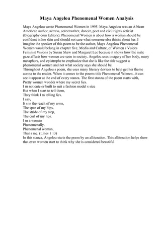 Maya Angelou Phenomenal Women Analysis
Maya Angelou wrote Phenomenal Women in 1995. Maya Angelou was an African
American author, actress, screenwriter, dancer, poet and civil rights activist
(Biography.com Editors). Phenomenal Women is about how a woman should be
confident in her skin and should not care what someone else thinks about her. I
imagine the speaker of this poem to be the author, Maya Angelou. Phenomenal
Women would belong in chapter five, Media and Culture, of Women s Voices
Feminist Visions by Susan Shaw and Margaret Lee because it shows how the male
gaze affects how women are seen in society. Angelou uses imagery of her body, many
metaphors, and epistrophe to emphasize that she is like the title suggest a
phenomenal women and not what society says she should be.
Throughout Angelou s poem, she uses many literary devices to help get her theme
across to the reader. When it comes to the poems title Phenomenal Women , it can
see it appear at the end of every stanza. The first stanza of the poem starts with,
Pretty women wonder where my secret lies.
I m not cute or built to suit a fashion model s size
But when I start to tell them,
They think I m telling lies.
I say,
It s in the reach of my arms,
The span of my hips,
The stride of my step,
The curl of my lips.
I m a woman
Phenomenally.
Phenomenal woman,
That s me. (Lines 1 13)
In this stanza, Angelou starts the poem by an alliteration. This alliteration helps show
that even women start to think why she is considered beautiful
 